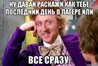 ну давай раскажи как тебе последний день в лагере или все сразу.