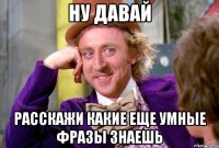 ну давай расскажи какие еще умные фразы знаешь