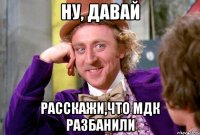 ну, давай расскажи,что мдк разбанили