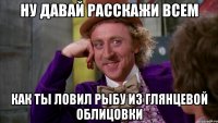 ну давай расскажи всем как ты ловил рыбу из глянцевой облицовки