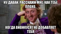 ну давай, расскажи мне, как тебе плохо, когда вивикуся7 не добавляет тебя