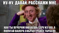 ну-ну, давай, расскажи мне как ты вечером нюхаешь серу из уха, а попугай валера собрал траксе тараску