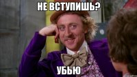 не вступишь? убью