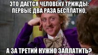 это дается человеку трижды: первые два раза бесплатно, а за третий нужно заплатить?