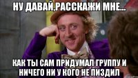 ну давай,расскажи мне... как ты сам придумал группу и ничего ни у кого не пиздил