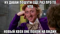 ну давай пошути еще раз про то что новый xbox one похож на видик