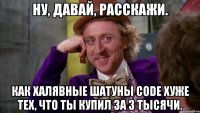 ну, давай, расскажи. как халявные шатуны code хуже тех, что ты купил за 3 тысячи.