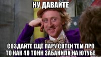 ну давайте создайте ещё пару сотен тем про то как 40 тонн забанили на ютубе