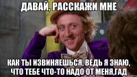 давай, расскажи мне как ты извиняешься, ведь я знаю, что тебе что-то надо от меня,гад