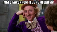 мы с барсиком тебе не мешаем? 