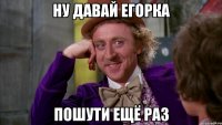 ну давай егорка пошути ещё раз