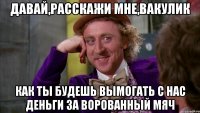 давай,расскажи мне,вакулик как ты будешь вымогать с нас деньги за ворованный мяч