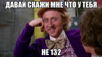 давай скажи мне что у тебя не 132