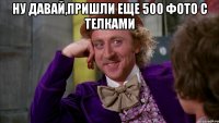 ну давай,пришли еще 500 фото с телками 