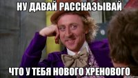 ну давай рассказывай что у тебя нового хренового