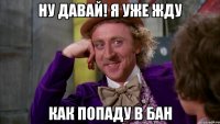 ну давай! я уже жду как попаду в бан