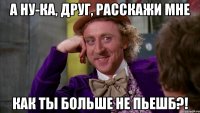 а ну-ка, друг, расскажи мне как ты больше не пьешб?!