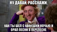 ну давай, расскажи, как ты шел с кафешки ночью и орал песни в перелеске