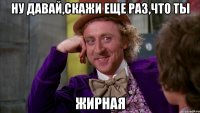 ну давай,скажи еще раз,что ты жирная