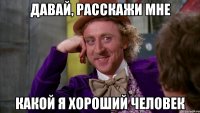 давай, расскажи мне какой я хороший человек