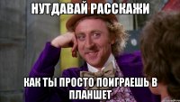 нутдавай расскажи как ты просто поиграешь в планшет
