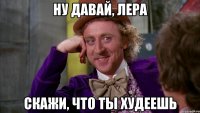 ну давай, лера скажи, что ты худеешь