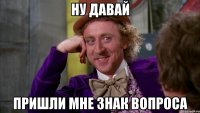 ну давай пришли мне знак вопроса