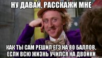 ну давай, расскажи мне как ты сам решил егэ на 80 баллов, если всю жизнь учился на двойки
