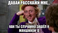 давай,расскажи мне... как ты случайно зашёл к мякшиной :d