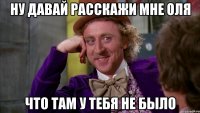 ну давай расскажи мне оля что там у тебя не было