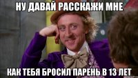 ну давай расскажи мне как тебя бросил парень в 13 лет