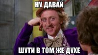 ну давай шути в том же духе