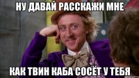 ну давай расскажи мне как твин каба сосёт у тебя