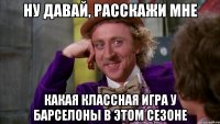 ну давай, расскажи мне какая классная игра у барселоны в этом сезоне