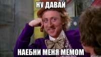 ну давай наебни меня мемом