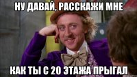 ну давай, расскажи мне как ты с 20 этажа прыгал