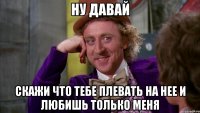 ну давай скажи что тебе плевать на нее и любишь только меня