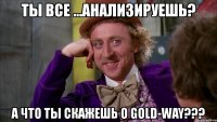 ты все ...анализируешь? а что ты скажешь о gold-way???