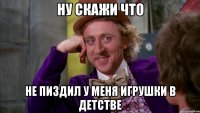 ну скажи что не пиздил у меня игрушки в детстве