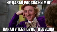 ну давай,расскажи мне какая у тебя будет девушка
