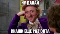 ну давай скажи еще раз окта