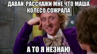 давай, расскажи мне что маша колесо сожрала а то я незнаю