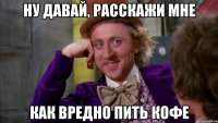 ну давай, расскажи мне как вредно пить кофе