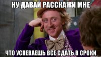 ну давай расскажи мне что успеваешь все сдать в сроки