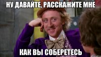ну давайте, расскажите мне как вы соберетесь