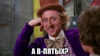  а в-пятых?