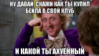 ну давай, скажи как ты купил бейла в свой клуб и какой ты ахуенный