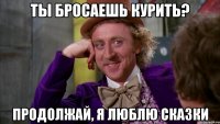 ты бросаешь курить? продолжай, я люблю сказки