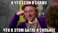 а что если я скажу что в этом батле я сильнее