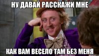 ну давай расскажи мне как вам весело там без меня